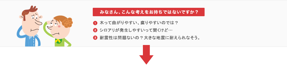 みなさん、こんな考えをお持ちではないですか？1.木って曲がりやすい、腐りやすいのでは？2.シロアリが発生しやすいって聞くけど…3.耐震性は問題ないの？大きな地震に耐えられなそう。