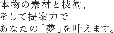 本物の素材と技術、そして提案力であなたの「夢」を叶えます。